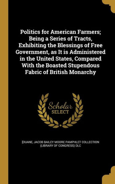 Politics For American Farmers; Being A Series Of Tracts, Exhibiting The Blessings Of Free Government, As It Is Administered In The United States, ... Boasted Stupendous Fabric Of British Monarchy