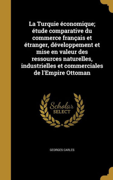 La Turquie Économique; Étude Comparative Du Commerce Français Et Étranger, Développement Et Mise En Valeur Des Ressources Naturelles, Industrielles Et Commerciales De L'Empire Ottoman (French Edition)