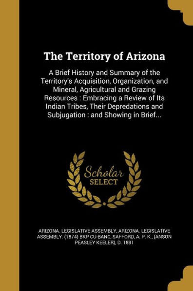 The Territory Of Arizona: A Brief History And Summary Of The Territory'S Acquisition, Organization, And Mineral, Agricultural And Grazing Resources: ... And Subjugation: And Showing In Brief...
