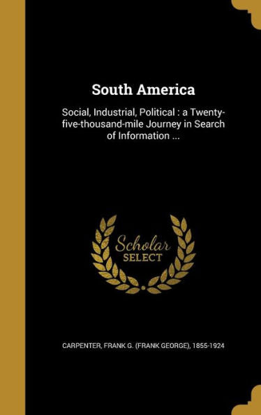 South America: Social, Industrial, Political: A Twenty-Five-Thousand-Mile Journey In Search Of Information ...