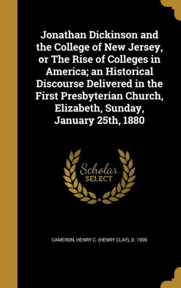 Jonathan Dickinson And The College Of New Jersey, Or The Rise Of Colleges In America; An Historical Discourse Delivered In The First Presbyterian Church, Elizabeth, Sunday, January 25Th, 1880