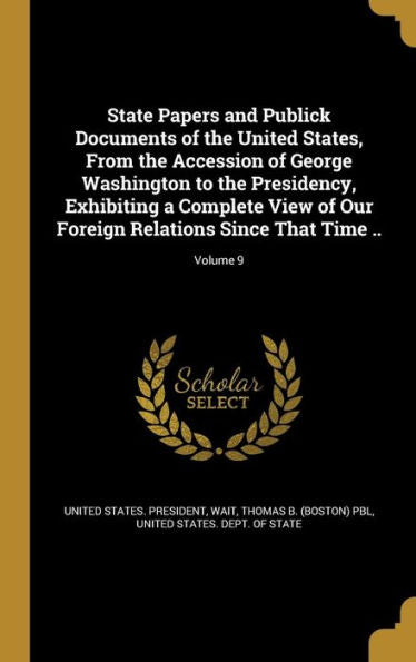 State Papers And Publick Documents Of The United States, From The Accession Of George Washington To The Presidency, Exhibiting A Complete View Of Our Foreign Relations Since That Time ..; Volume 9
