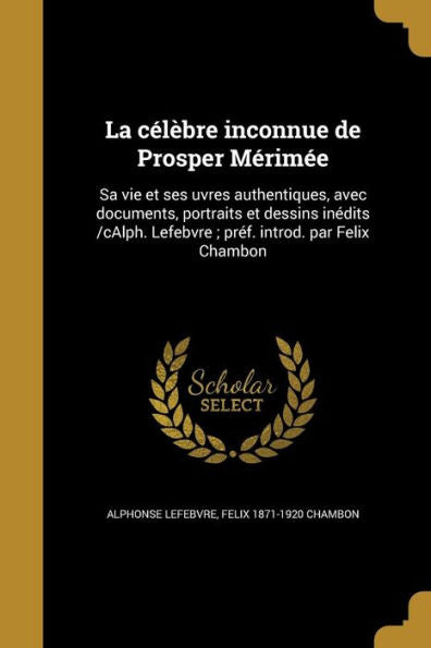 La C?l?bre Inconnue De Prosper M?rim?e: Sa Vie Et Ses Uvres Authentiques, Avec Documents, Portraits Et Dessins In?dits /Calph. Lefebvre; Pr?f. Introd. Par Felix Chambon (French Edition)