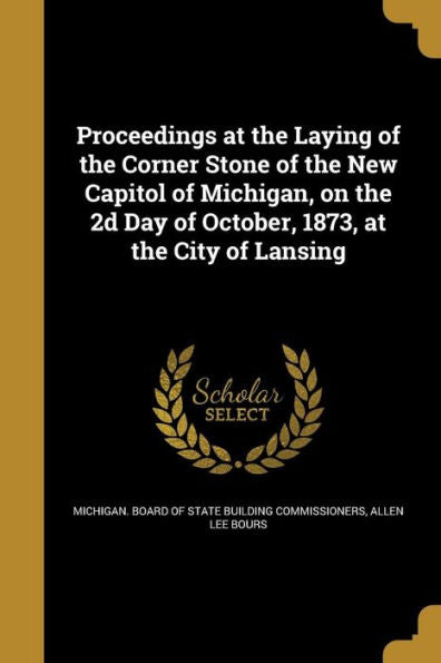 Proceedings At The Laying Of The Corner Stone Of The New Capitol Of Michigan, On The 2D Day Of October, 1873, At The City Of Lansing
