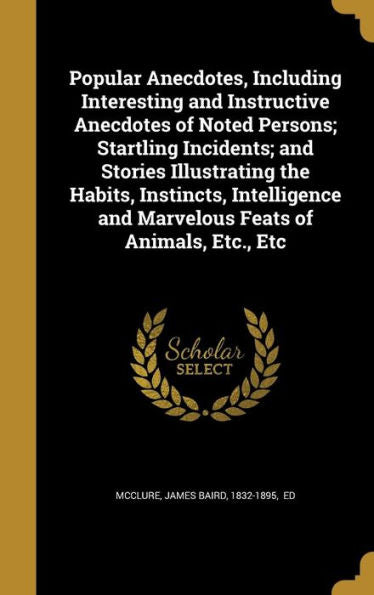 Popular Anecdotes, Including Interesting And Instructive Anecdotes Of Noted Persons; Startling Incidents; And Stories Illustrating The Habits, ... And Marvelous Feats Of Animals, Etc., Etc
