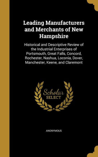 Leading Manufacturers And Merchants Of New Hampshire: Historical And Descriptive Review Of The Industrial Enterprises Of Portsmouth, Great Falls, ... Dover, Manchester, Keene, And Claremont