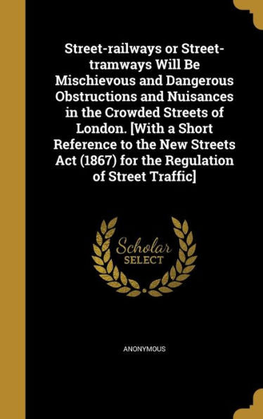 Street-Railways Or Street-Tramways Will Be Mischievous And Dangerous Obstructions And Nuisances In The Crowded Streets Of London. [With A Short ... (1867) For The Regulation Of Street Traffic]