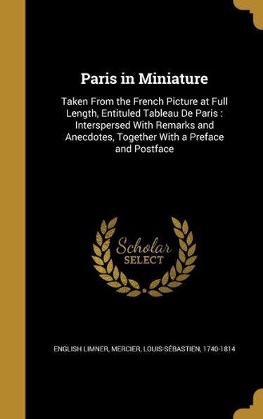 Paris In Miniature: Taken From The French Picture At Full Length, Entituled Tableau De Paris: Interspersed With Remarks And Anecdotes, Together With A Preface And Postface