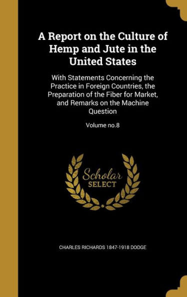 A Report On The Culture Of Hemp And Jute In The United States: With Statements Concerning The Practice In Foreign Countries, The Preparation Of The ... Remarks On The Machine Question; Volume No.8