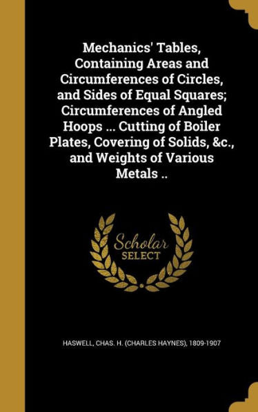 Mechanics' Tables, Containing Areas And Circumferences Of Circles, And Sides Of Equal Squares; Circumferences Of Angled Hoops ... Cutting Of Boiler ... Solids, &C., And Weights Of Various Metals ..