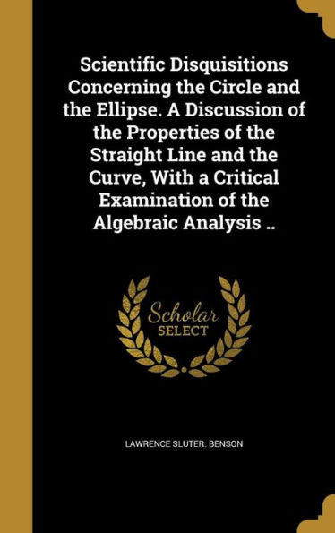 Scientific Disquisitions Concerning The Circle And The Ellipse. A Discussion Of The Properties Of The Straight Line And The Curve, With A Critical Examination Of The Algebraic Analysis ..