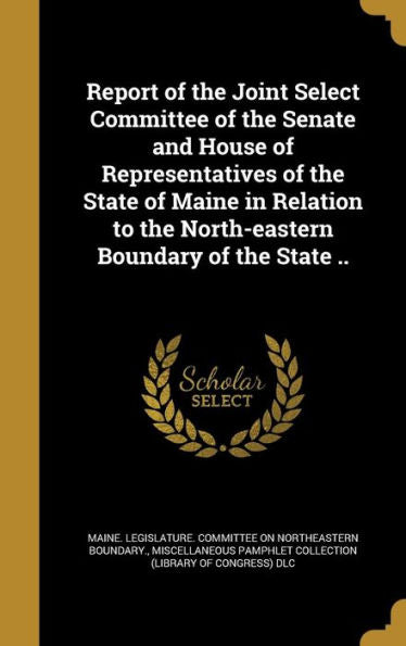 Report Of The Joint Select Committee Of The Senate And House Of Representatives Of The State Of Maine In Relation To The North-Eastern Boundary Of The State ..