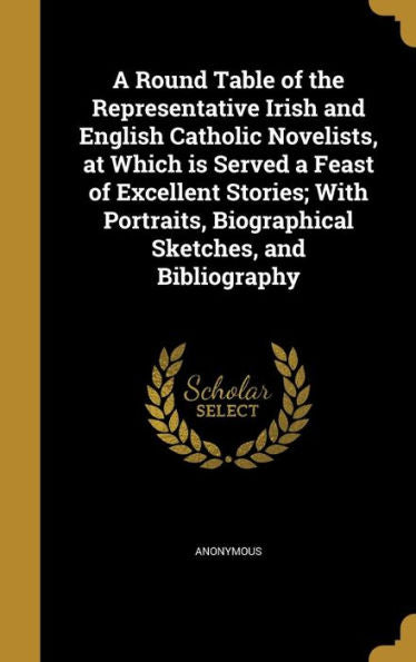 A Round Table Of The Representative Irish And English Catholic Novelists, At Which Is Served A Feast Of Excellent Stories; With Portraits, Biographical Sketches, And Bibliography