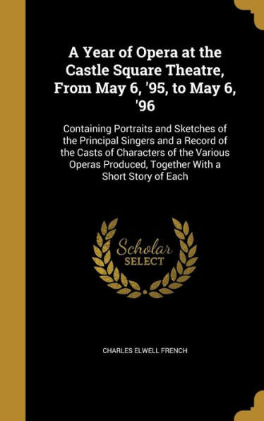 A Year Of Opera At The Castle Square Theatre, From May 6, '95, To May 6, '96: Containing Portraits And Sketches Of The Principal Singers And A Record ... Produced, Together With A Short Story Of Each