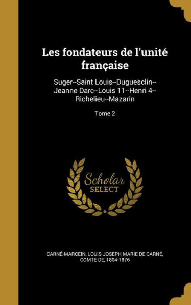 Les Fondateurs De L'Unité Française: Suger--Saint Louis--Duguesclin--Jeanne Darc--Louis 11--Henri 4--Richelieu--Mazarin; Tome 2 (French Edition)