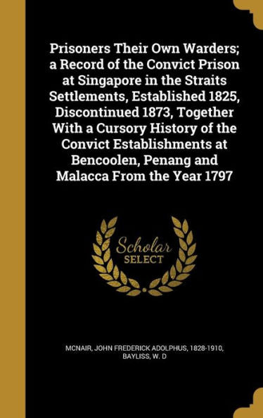Prisoners Their Own Warders; A Record Of The Convict Prison At Singapore In The Straits Settlements, Established 1825, Discontinued 1873, Together ... Penang And Malacca From The Year 1797