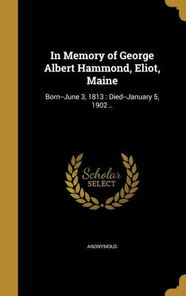 In Memory Of George Albert Hammond, Eliot, Maine: Born--June 3, 1813: Died--January 5, 1902 ..