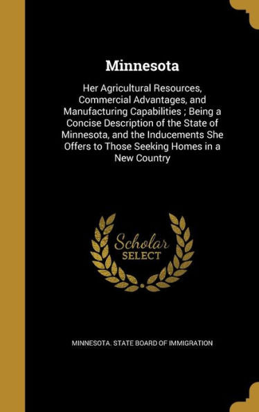 Minnesota: Her Agricultural Resources, Commercial Advantages, And Manufacturing Capabilities; Being A Concise Description Of The State Of Minnesota, ... To Those Seeking Homes In A New Country