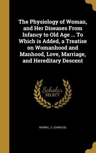 The Physiology Of Woman, And Her Diseases From Infancy To Old Age ... To Which Is Added, A Treatise On Womanhood And Manhood, Love, Marriage, And Hereditary Descent