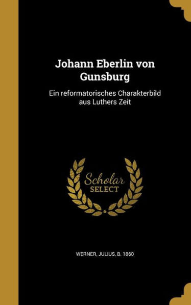 Johann Eberlin Von Gunsburg: Ein Reformatorisches Charakterbild Aus Luthers Zeit (German Edition)