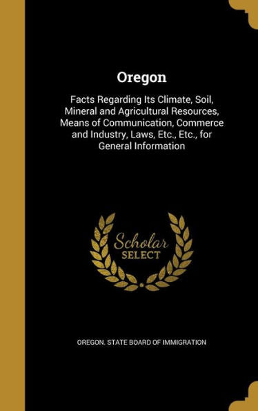 Oregon: Facts Regarding Its Climate, Soil, Mineral And Agricultural Resources, Means Of Communication, Commerce And Industry, Laws, Etc., Etc., For General Information