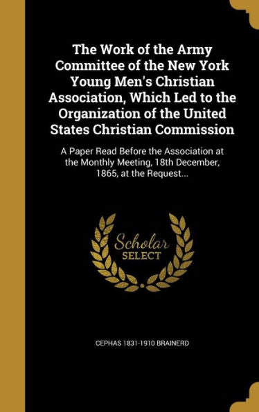 The Work Of The Army Committee Of The New York Young Men'S Christian Association, Which Led To The Organization Of The United States Christian ... 18Th December, 1865, At The Request...