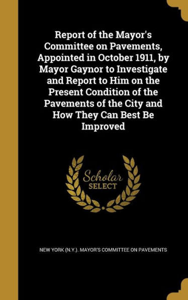 Report Of The Mayor'S Committee On Pavements, Appointed In October 1911, By Mayor Gaynor To Investigate And Report To Him On The Present Condition Of ... Of The City And How They Can Best Be Improved