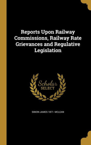 Reports Upon Railway Commissions, Railway Rate Grievances And Regulative Legislation