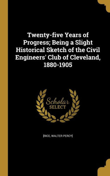 Twenty-Five Years Of Progress; Being A Slight Historical Sketch Of The Civil Engineers' Club Of Cleveland, 1880-1905