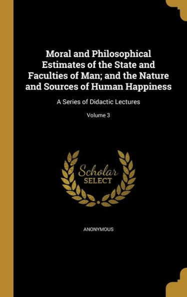 Moral And Philosophical Estimates Of The State And Faculties Of Man; And The Nature And Sources Of Human Happiness: A Series Of Didactic Lectures; Volume 3
