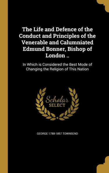The Life And Defence Of The Conduct And Principles Of The Venerable And Calumniated Edmund Bonner, Bishop Of London ..: In Which Is Considered The Best Mode Of Changing The Religion Of This Nation