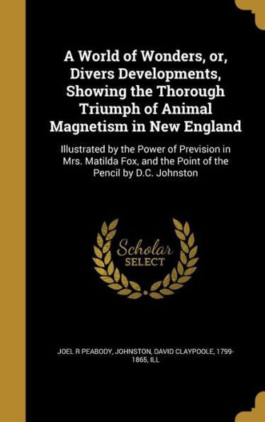 A World Of Wonders, Or, Divers Developments, Showing The Thorough Triumph Of Animal Magnetism In New England: Illustrated By The Power Of Prevision In ... And The Point Of The Pencil By D.C. Johnston