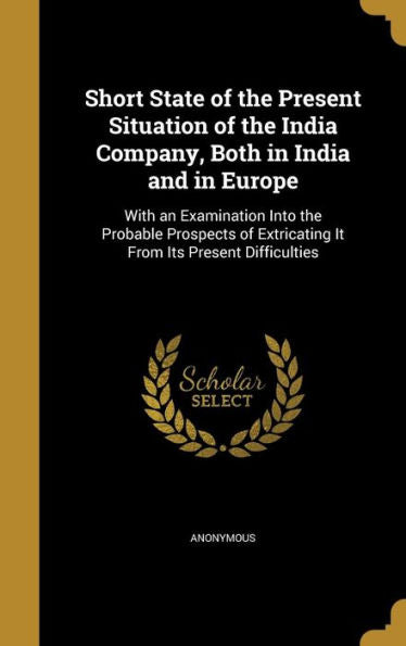 Short State Of The Present Situation Of The India Company, Both In India And In Europe: With An Examination Into The Probable Prospects Of Extricating It From Its Present Difficulties