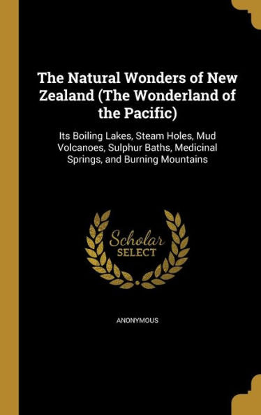 The Natural Wonders Of New Zealand (The Wonderland Of The Pacific): Its Boiling Lakes, Steam Holes, Mud Volcanoes, Sulphur Baths, Medicinal Springs, And Burning Mountains