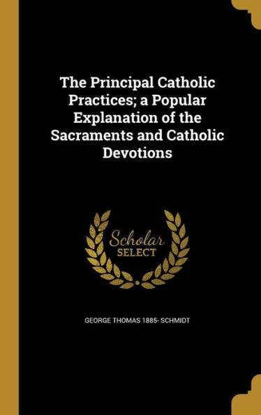 The Principal Catholic Practices; A Popular Explanation Of The Sacraments And Catholic Devotions