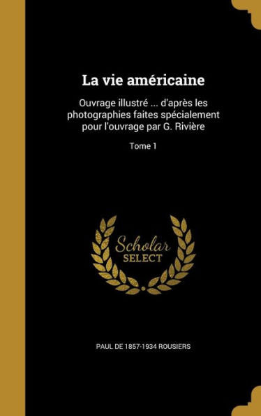 La Vie Américaine: Ouvrage Illustré ... D'Après Les Photographies Faites Spécialement Pour L'Ouvrage Par G. Rivière; Tome 1 (French Edition)