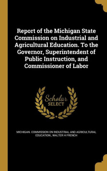 Report Of The Michigan State Commission On Industrial And Agricultural Education. To The Governor, Superintendent Of Public Instruction, And Commissioner Of Labor