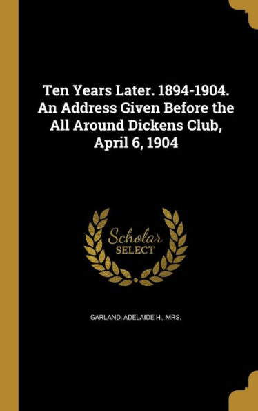 Ten Years Later. 1894-1904. An Address Given Before The All Around Dickens Club, April 6, 1904