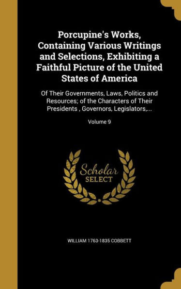 Porcupine'S Works, Containing Various Writings And Selections, Exhibiting A Faithful Picture Of The United States Of America: Of Their Governments, ... Governors, Legislators, ...; Volume 9