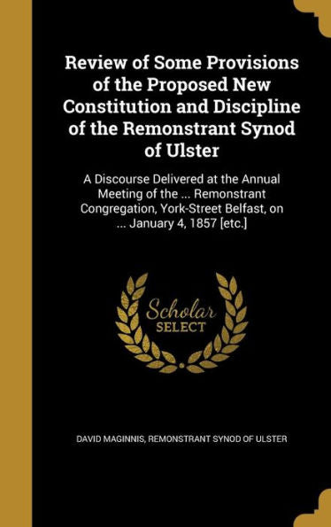 Review Of Some Provisions Of The Proposed New Constitution And Discipline Of The Remonstrant Synod Of Ulster: A Discourse Delivered At The Annual ... Belfast, On ... January 4, 1857 [Etc.]