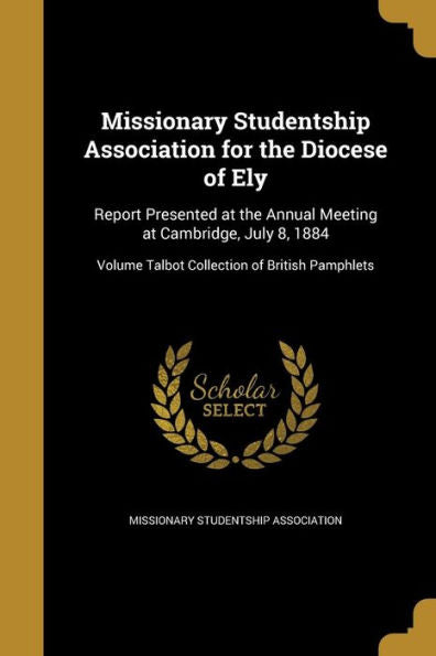Missionary Studentship Association For The Diocese Of Ely: Report Presented At The Annual Meeting At Cambridge, July 8, 1884; Volume Talbot Collection Of British Pamphlets