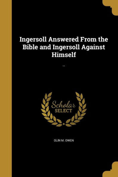 Ingersoll Answered From The Bible And Ingersoll Against Himself: ..