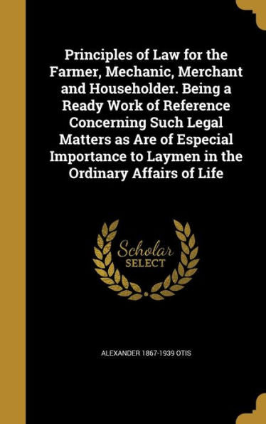 Principles Of Law For The Farmer, Mechanic, Merchant And Householder. Being A Ready Work Of Reference Concerning Such Legal Matters As Are Of Especial ... To Laymen In The Ordinary Affairs Of Life