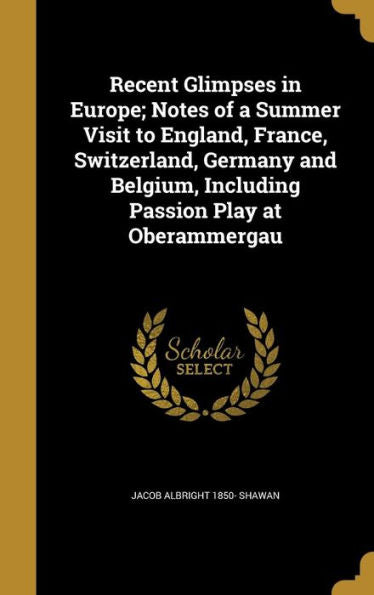 Recent Glimpses In Europe; Notes Of A Summer Visit To England, France, Switzerland, Germany And Belgium, Including Passion Play At Oberammergau