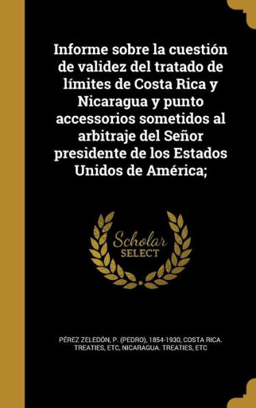 Informe Sobre La Cuesti?n De Validez Del Tratado De L?mites De Costa Rica Y Nicaragua Y Punto Accessorios Sometidos Al Arbitraje Del Se?or Presidente ... Estados Unidos De Am?rica; (Spanish Edition)