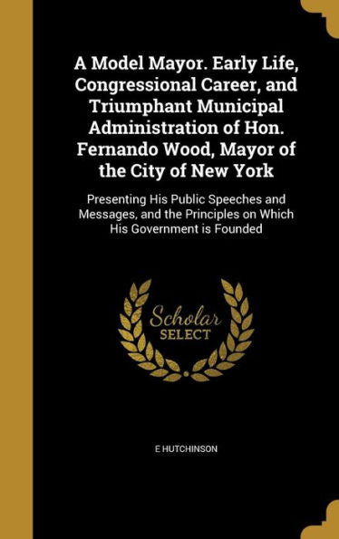 A Model Mayor. Early Life, Congressional Career, And Triumphant Municipal Administration Of Hon. Fernando Wood, Mayor Of The City Of New York: ... Principles On Which His Government Is Founded