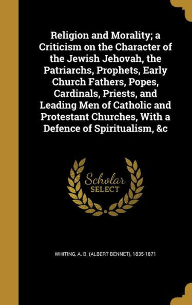 Religion And Morality; A Criticism On The Character Of The Jewish Jehovah, The Patriarchs, Prophets, Early Church Fathers, Popes, Cardinals, Priests, ... Churches, With A Defence Of Spiritualism, &C