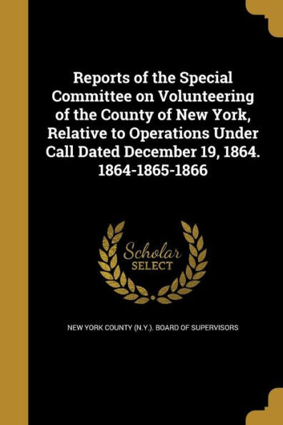 Reports Of The Special Committee On Volunteering Of The County Of New York, Relative To Operations Under Call Dated December 19, 1864. 1864-1865-1866