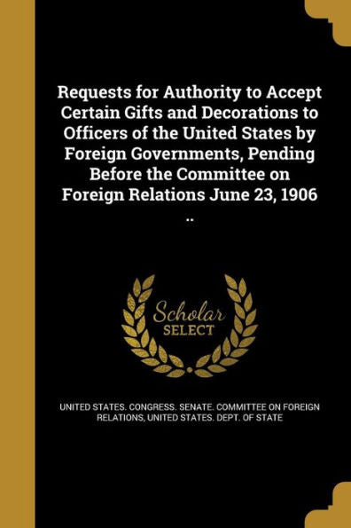 Requests For Authority To Accept Certain Gifts And Decorations To Officers Of The United States By Foreign Governments, Pending Before The Committee On Foreign Relations June 23, 1906 ..