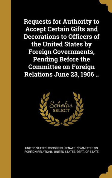 Requests For Authority To Accept Certain Gifts And Decorations To Officers Of The United States By Foreign Governments, Pending Before The Committee On Foreign Relations June 23, 1906 ..